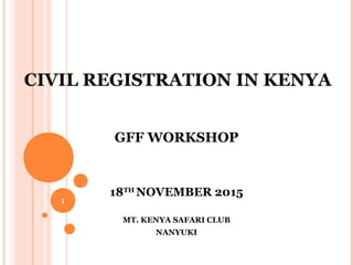 CIVIL REGISTRATION IN KENYA
GFF WORKSHOP
18TH
NOVEMBER 2015
MT. KENYA SAFARI CLUB
NANYUKI
1
 