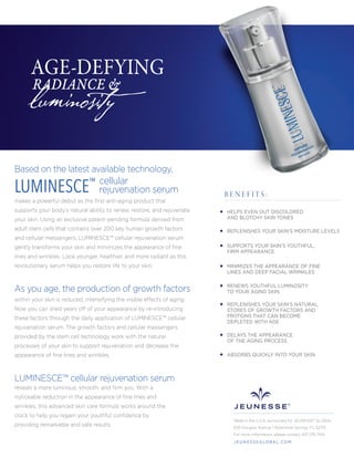 Based on the latest available technology,
cellular
rejuvenation serum
makes a powerful debut as the ﬁrst anti-aging product that
supports your body’s natural ability to renew, restore, and rejuvenate
your skin. Using an exclusive patent-pending formula derived from
adult stem cells that contains over 200 key human growth factors
and cellular messengers, LUMINESCE™ cellular rejuvenation serum
gently transforms your skin and minimizes the appearance of ﬁne
lines and wrinkles. Look younger, healthier, and more radiant as this
revolutionary serum helps you restore life to your skin.
within your skin is reduced, intensifying the visible effects of aging.
Now you can shed years off of your appearance by re-introducing
these factors through the daily application of LUMINESCE™ cellular
rejuvenation serum. The growth factors and cellular messengers
provided by the stem cell technology work with the natural
processes of your skin to support rejuvenation and decrease the
appearance of ﬁne lines and wrinkles.
As you age, the production of growth factors
reveals a more luminous, smooth, and ﬁrm you. With a
noticeable reduction in the appearance of ﬁne lines and
wrinkles, this advanced skin care formula works around the
clock to help you regain your youthful conﬁdence by
providing remarkable and safe results.
luminosity
AGE-DEFYING
RADIANCE &
LUMINESCE™
HELPS EVEN OUT DISCOLORED
AND BLOTCHY SKIN TONES
REPLENISHES YOUR SKIN’S MOISTURE LEVELS
SUPPORTS YOUR SKIN'S YOUTHFUL,
FIRM APPEARANCE
MINIMIZES THE APPEARANCE OF FINE
LINES AND DEEP FACIAL WRINKLES
RENEWS YOUTHFUL LUMINOSITY
TO YOUR AGING SKIN
REPLENISHES YOUR SKIN’S NATURAL
STORES OF GROWTH FACTORS AND
PROTEINS THAT CAN BECOME
DEPLETED WITH AGE
DELAYS THE APPEARANCE
OF THE AGING PROCESS
ABSORBS QUICKLY INTO YOUR SKIN
B E N E F I T S :
LUMINESCE™ cellular rejuvenation serum
Made in the U.S.A. exclusively for JEUNESSE® GLOBAL
650 Douglas Avenue | Altamonte Springs, FL 32714
For more information, please contact 407-215-7414
J E U N E S S E G LO B A L .C O M
 