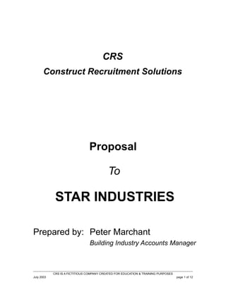 CRS
Construct Recruitment Solutions

Proposal
To

STAR INDUSTRIES
Prepared by: Peter Marchant
Building Industry Accounts Manager

CRS IS A FICTITIOUS COMPANY CREATED FOR EDUCATION & TRAINING PURPOSES
July 2003

page 1 of 12

 