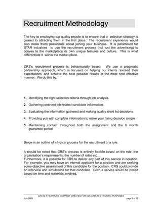 Recruitment Methodology
The key to employing top quality people is to ensure that a selection strategy is
geared to attracting them in the first place. The recruitment experience would
also make them passionate about joining your business. It is paramount for
STAR industries to use the recruitment process (not just the advertising) to
convey to the marketplace its own unique features and culture. This is what
differentiate it within the market place.

CRS’s recruitment process is behaviourally based. We use a pragmatic
partnership approach, which is focused on helping our clients ‘exceed their
expectations’ and achieve the best possible results in the most cost effective
manner. We do this by:

1. Identifying the right selection criteria through job analysis.
2. Gathering pertinent job-related candidate information.
3. Evaluating the information gathered and making quality short list decisions
4. Providing you with complete information to make your hiring decision simple
5. Maintaining contact throughout both the assignment and the 6 month
guarantee period

Below is an outline of a typical process for the recruitment of a role.
It should be noted that CRS’s process is entirely flexible based on the role, the
organisation’s requirements, the number of roles etc…
Furthermore, it is possible for CRS to deliver any part of this service in isolation.
For example, you may have an internal applicant for a position and are seeking
some objective assessment of this candidate for the position. CRS could provide
an interview and simulations for that candidate. Such a service would be priced
based on time and materials involved.

CRS IS A FICTITIOUS COMPANY CREATED FOR EDUCATION & TRAINING PURPOSES
July 2003

page 6 of 12

 