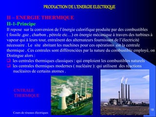 Cours de réseaux électriques
18
PRODUCTIONDE L’ENERGIE ELECTRIQUE
II – ENERGIE THERMIQUE
II-1-Principe
Il repose sur la conversion de l’énergie calorifique produite par des combustibles
( fossile ,gaz , charbon , pétrole etc…) en énergie mécanique à travers des turbines à
vapeur qui à leurs tour, entraînent des alternateurs fournissant de l’électricité
nécessaire . Le site abritant les machines pour ces opérations est la centrale
thermique . Ces centrales sont différenciées par la nature du combustible employé, on
Distingue alors :
 les centrales thermiques classiques : qui emploient les combustibles naturels
 les centrales thermiques modernes ( nucléaire ): qui utilisent des réactions
nucléaires de certains atomes .
CNTRALE
THERMIQUE
 