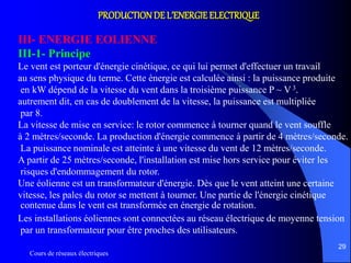 Cours de réseaux électriques
29
PRODUCTIONDE L’ENERGIE ELECTRIQUE
III- ENERGIE EOLIENNE
III-1- Principe
Le vent est porteur d'énergie cinétique, ce qui lui permet d'effectuer un travail
au sens physique du terme. Cette énergie est calculée ainsi : la puissance produite
en kW dépend de la vitesse du vent dans la troisième puissance P ~ V 3.
autrement dit, en cas de doublement de la vitesse, la puissance est multipliée
par 8.
La vitesse de mise en service: le rotor commence à tourner quand le vent souffle
à 2 mètres/seconde. La production d'énergie commence à partir de 4 mètres/seconde.
La puissance nominale est atteinte à une vitesse du vent de 12 mètres/seconde.
A partir de 25 mètres/seconde, l'installation est mise hors service pour éviter les
risques d'endommagement du rotor.
Une éolienne est un transformateur d'énergie. Dès que le vent atteint une certaine
vitesse, les pales du rotor se mettent à tourner. Une partie de l'énergie cinétique
contenue dans le vent est transformée en énergie de rotation.
Les installations éoliennes sont connectées au réseau électrique de moyenne tension
par un transformateur pour être proches des utilisateurs.
 