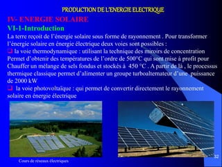 Cours de réseaux électriques
32
PRODUCTIONDE L’ENERGIE ELECTRIQUE
IV- ENERGIE SOLAIRE
VI-1-Introduction
La terre reçoit de l’énergie solaire sous forme de rayonnement . Pour transformer
l’énergie solaire en énergie électrique deux voies sont possibles :
 la voie thermodynamique : utilisant la technique des miroirs de concentration
Permet d’obtenir des températures de l’ordre de 500°C qui sont mise à profit pour
Chauffer un mélange de sels fondus et stockés à 450 °C . A partir de là , le processus
thermique classique permet d’alimenter un groupe turboalternateur d’une puissance
de 2000 kW
 la voie photovoltaïque : qui permet de convertir directement le rayonnement
solaire en énergie électrique
 