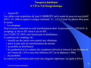 Cours de réseaux électriques
53
Transport et distribution
H .T ETm .T de l’énergie électrique
2. liaison BT
Les câbles sont unipolaires de type U1000RO2V est le mode de pose est non jointif
(NF C 15- 100) et repérer à chaque extrémité L1 , L2, L3 pour les phases bleu pour
le neutre
3. Le comptage
Pour un poste contenant un seul transformateur dont la puissance <= 1250 kVA le
comptage se fait en BT sinon il est en MT .
Les TI (BT) TC (MT) sont fournis par le distributeur .
Le panneau de comptage est :
+ installé sur des parois non exposé aux vibrations
+ placé le plus prés du transformateur de mesure
+ accessible au distributeur
+ les graduation et les cadrans des compteurs doivent se trouver à une distance du
sol voisine de 1.65 m sans être inférieur à 0.7 m ou dépasser 1.80m
4. Accessibilité
Le couloir d’exploitation doit avoir une longueur supérieure ou égale à 0.8 m
 