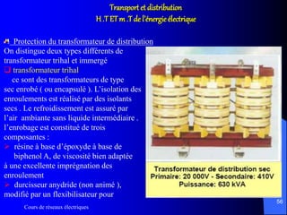 Cours de réseaux électriques
56
Transport et distribution
H .T ETm .T de l’énergie électrique
Protection du transformateur de distribution
On distingue deux types différents de
transformateur trihal et immergé
 transformateur trihal
ce sont des transformateurs de type
sec enrobé ( ou encapsulé ). L’isolation des
enroulements est réalisé par des isolants
secs . Le refroidissement est assuré par
l’air ambiante sans liquide intermédiaire .
l’enrobage est constitué de trois
composantes :
 résine à base d’époxyde à base de
biphenol A, de viscosité bien adaptée
à une excellente imprégnation des
enroulement
 durcisseur anydride (non animé ),
modifié par un flexibilisateur pour
 