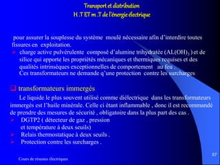 Cours de réseaux électriques
57
Transport et distribution
H .T ETm .T de l’énergie électrique
pour assurer la souplesse du système moulé nécessaire afin d’interdire toutes
fissures en exploitation.
 charge active pulvérulente composé d’alumine trihydratée (AL(OH)3 ) et de
silice qui apporte les propriétés mécaniques et thermiques requises et des
qualités intrinsèques exceptionnelles de comportement au feu .
Ces transformateurs ne demande q’une protection contre les surcharges
 transformateurs immergés
Le liquide le plus souvent utilisé comme diélectrique dans les transformateurs
immergés est l’huile minérale. Celle ci étant inflammable , donc il est recommandé
de prendre des mesures de sécurité , obligatoire dans la plus part des cas .
 DGTP2 ( détecteur de gaz , pression
et température à deux seuils)
 Relais thermostatique à deux seuils .
 Protection contre les surcharges .
 
