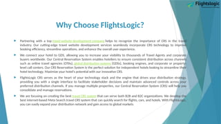 Why Choose FlightsLogic?
 Partnering with a top travel website development company helps to recognize the importance of CRS in the travel
industry. Our cutting-edge travel website development services seamlessly incorporate CRS technology to improve
booking efficiency, streamline operations, and enhance the overall user experience.
 We connect your hotel to GDS, allowing you to increase your visibility to thousands of Travel Agents and corporate
buyers worldwide. Our Central Reservation System enables hoteliers to ensure consistent distribution across channels
such as online travel agencies (OTAs), global distribution systems (GDSs), booking engines, and corporate or property-
level call centers. Our CRS Reservation System is the perfect solution for independent hotels looking to streamline their
hotel technology. Maximize your hotel's potential with our innovative CRS.
 FlightsLogic CRS serves as the heart of your technology stack and the engine that drives your distribution strategy,
providing you with a single interface to facilitate stakeholder decisions and maintain advanced controls across your
preferred distribution channels. If you manage multiple properties, our Central Reservation System (CRS) will help you
consolidate and manage reservations.
 We are focusing on creating the best travel CRS system that can serve both B2B and B2C organizations. We develop the
best internet-based Meta Search travel CRS system that can quickly search for flights, cars, and hotels. With FlightsLogic,
you can easily expand your distribution network and gain access to global markets
 