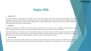 Major CRS:
 Airlines' CRS:
The airline computer reservation system (CRS) is one of the most widely used travel and tourism technologies. The Airline
Computer Reservation System (ACRS) is a global distribution system that allows you to book and sell tickets for multiple airlines. The
airline's CRS reservation system oversees the booking system, as well as flight details, inventories, and pricing. Airline CRS provides
both B2B and B2C interfaces for flight bookings.
 Hotel CRS:
Hotel CRS is a real-time reservation system that manages hotel data, room inventory, rates, availability, and reservations. It will
show all real-time hotel data, rooms, accommodations, and rates for a more convenient customer experience.
Hotel CRS systems are the backbone of the hospitality industry. The hotel central reservation system has reviewed the hotel
reservations and makes it simple to book a hotel using the excellent search filter options. It also simplifies managing price rates and
adding markup functionality from global suppliers. It makes it simple to book hotel reservations.
 Car Rental CRS:
Car CRS is one of the most versatile solutions for car rental companies looking to provide the best and most efficient service to their
customers. We provide customizable Car CRS systems for global agents, car operators, car rental agencies, and car rental operators.
 