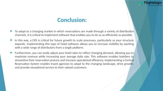Conclusion:
 To adapt to a changing market in which reservations are made through a variety of distribution
channels, it is critical to implement software that enables you to do so as efficiently as possible.
 In this way, a CRS is critical for future growth to scale processes, particularly as your structure
expands. Implementing this type of hotel software allows you to increase visibility by working
with a wide range of distributors from a single platform.
 Furthermore, you can easily adjust your hotel rates to reflect changing demand, allowing you to
maximize revenue while increasing your average daily rate. This software enables hoteliers to
streamline their reservation process and increase operational efficiency. Implementing a Central
Reservation System enables travel agencies to adapt to the changing landscape, drive growth,
and provide exceptional service to their valued customers.
 