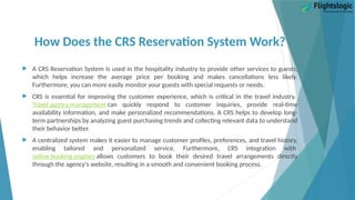 How Does the CRS Reservation System Work?
 A CRS Reservation System is used in the hospitality industry to provide other services to guests,
which helps increase the average price per booking and makes cancellations less likely.
Furthermore, you can more easily monitor your guests with special requests or needs.
 CRS is essential for improving the customer experience, which is critical in the travel industry.
Travel agency management can quickly respond to customer inquiries, provide real-time
availability information, and make personalized recommendations. A CRS helps to develop long-
term partnerships by analyzing guest purchasing trends and collecting relevant data to understand
their behavior better.
 A centralized system makes it easier to manage customer profiles, preferences, and travel history,
enabling tailored and personalized service. Furthermore, CRS integration with
online booking engines allows customers to book their desired travel arrangements directly
through the agency's website, resulting in a smooth and convenient booking process.
 