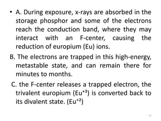 • A. During exposure, x-rays are absorbed in the
storage phosphor and some of the electrons
reach the conduction band, where they may
interact with an F-center, causing the
reduction of europium (Eu) ions.
B. The electrons are trapped in this high-energy,
metastable state, and can remain there for
minutes to months.
C. the F-center releases a trapped electron, the
trivalent europium (Eu⁺³) is converted back to
its divalent state. (Eu⁺²)
12
 
