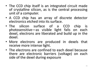 • The CCD chip itself is an integrated circuit made
of crystalline silicon, as is the central processing
unit of a computer.
• A CCD chip has an array of discrete detector
electronics etched into its surface.
• The silicon surface of a CCD chip is
photosensitive—as visible light falls on each
dexel, electrons are liberated and build up in the
dexel.
• More electrons are produced in dexels that
receive more intense light.
• The electrons are confined to each dexel because
there are electronic barriers (voltage) on each
side of the dexel during exposure
15
 