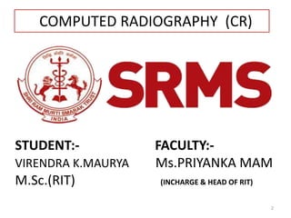 STUDENT:- FACULTY:-
VIRENDRA K.MAURYA Ms.PRIYANKA MAM
M.Sc.(RIT) (INCHARGE & HEAD OF RIT)
2
COMPUTED RADIOGRAPHY (CR)
 