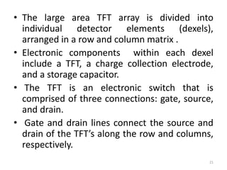 • The large area TFT array is divided into
individual detector elements (dexels),
arranged in a row and column matrix .
• Electronic components within each dexel
include a TFT, a charge collection electrode,
and a storage capacitor.
• The TFT is an electronic switch that is
comprised of three connections: gate, source,
and drain.
• Gate and drain lines connect the source and
drain of the TFT’s along the row and columns,
respectively.
21
 