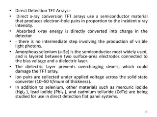 • Direct Detection TFT Arrays:-
• Direct x-ray conversion TFT arrays use a semiconductor material
that produces electron-hole pairs in proportion to the incident x-ray
intensity.
• Absorbed x-ray energy is directly converted into charge in the
detector
• - there is no intermediate step involving the production of visible
light photons.
• Amorphous selenium (a-Se) is the semiconductor most widely used,
and is layered between two surface-area electrodes connected to
the bias voltage and a dielectric layer.
• The dielectric layer prevents overcharging dexels, which could
damage the TFT array.
• Ion pairs are collected under applied voltage across the solid state
converter (10–50 V/mum of thickness).
• In addition to selenium, other materials such as mercuric iodide
(HgI₂ ), lead iodide (PbI₂ ), and cadmium telluride (CdTe) are being
studied for use in direct detection flat panel systems.
26
 