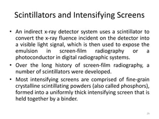 Scintillators and Intensifying Screens
• An indirect x-ray detector system uses a scintillator to
convert the x-ray fluence incident on the detector into
a visible light signal, which is then used to expose the
emulsion in screen-film radiography or a
photoconductor in digital radiographic systems.
• Over the long history of screen-film radiography, a
number of scintillators were developed.
• Most intensifying screens are comprised of fine-grain
crystalline scintillating powders (also called phosphors),
formed into a uniformly thick intensifying screen that is
held together by a binder.
29
 