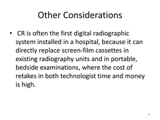 Other Considerations
• CR is often the first digital radiographic
system installed in a hospital, because it can
directly replace screen-film cassettes in
existing radiography units and in portable,
bedside examinations, where the cost of
retakes in both technologist time and money
is high.
32
 