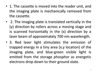 • 1. The cassette is moved into the reader unit, and
the imaging plate is mechanically removed from
the cassette.
• 2. The imaging plate is translated vertically in the
(y) direction by rollers across a moving stage and
is scanned horizontally in the (x) direction by a
laser beam of approximately 700 nm wavelength.
• 3. Red laser light stimulates the emission of
trapped energy in a tiny area (x,y location) of the
imaging plate, and blue-green visible light is
emitted from the storage phosphor as energetic
electrons drop down to their ground state.
5
 