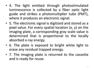• 4. The light emitted through photostimulated
luminescence is collected by a fiber optic light
guide and strikes a photomultiplier tube (PMT),
where it produces an electronic signal.
• 5. The electronic signal is digitized and stored as a
pixel value. For every spatial location (x, y) on the
imaging plate, a corresponding gray scale value is
determined that is proportional to the locally
absorbed x-ray energy.
• 6. The plate is exposed to bright white light to
erase any residual trapped energy.
• 7. The imaging plate is returned to the cassette
and is ready for reuse.
6
 