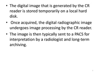 • The digital image that is generated by the CR
reader is stored temporarily on a local hard
disk.
• Once acquired, the digital radiographic image
undergoes image processing by the CR reader.
• The image is then typically sent to a PACS for
interpretation by a radiologist and long-term
archiving.
7
 