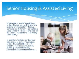 Senior Housing & Assisted Living
In the case of senior housing and
assisted living, air conditioning and
heating are mandatory. Backup
units are made for any size building
and provide the clean, tempered air
that allows residents to feel strong
and healthy.
In addition, having a contingency
plan provides senior housing and
assisted living facilities a cost-
effective way to construct new
buildings while maintaining
comfortable indoor temperatures.
 