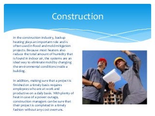Construction
In the construction industry, backup
heating plays an important role and is
often used in flood and mold mitigation
projects. Because most heaters also
reduce the total amount of humidity that
is found in indoor air, the systems are an
ideal way to eliminate mold by changing
the environmental conditions inside a
building.
In addition, making sure that a project is
finished on a timely basis requires
employees who are at work and
productive on a daily basis. With plenty of
heat in case of a power outage,
construction managers can be sure that
their project is completed in a timely
fashion without any cost overruns.
 