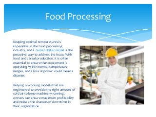 Food Processing
Keeping optimal temperatures is
imperative in the food processing
industry, and a Carrier chiller rental is the
proactive way to address the issue. With
food and cereal production, it is often
essential to ensure that equipment is
operating within normal temperature
ranges, and a loss of power could mean a
disaster.
Relying on cooling models that are
engineered to provide the right amount of
cold air to keep machinery running,
owners can ensure maximum profitability
and reduce the chances of downtime in
their organization.
 