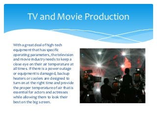 TV and Movie Production
With a great deal of high-tech
equipment that has specific
operating parameters, the television
and movie industry needs to keep a
close eye on their air temperature at
all times. If there is a power outage
or equipment is damaged, backup
heaters or coolers are designed to
turn on at the right time and provide
the proper temperature of air that is
essential for actors and actresses
while allowing them to look their
best on the big screen.
 