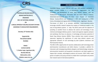CRS INDIAN CHAPTER
CONTROLLED RELEASE SOCIETY-
INDIAN CHAPTER (CRS-IC)
ORGANIZES
ONE DAY NATIONAL SEMINAR
ON
CLINICAL APPROACH FOR DRUG DELIVERY SYSTEMS -
ADHERENCE TO REGULATORY REQUIREMENTS
Saturday, 15th October 2016
Supported By
THE SCITECH CENTRE
MUMBAI
VENUE :
SCITECH CENTRE
7, Prabhat nagar, Jogeshwari (W),
Mumbai-400 102,
Maharashtra, India.
Website: www.crsic.org
Controlled Release Society (CRS Inc) with over 4000 members worldwide is
global scientific society. It is an international organization for the
promotion and development of novel drug delivery systems, with the
headquarters in Minneapolis, Minnesota, USA and liaison offices in Geneva,
Switzerland and Kawasaki, Japan. The Indian Local Chapter of Controlled
Release Society (CRS-IC) was established in 1994 with headquarters at PERD
Centre, Ahmedabad and regional office at SciTech Centre, Jogeshwari, Mumbai.
The mission of CRS-IC is to promote education, create awareness and to
encourage scientific research towards the creation of intellectual wealth in the
area of drug delivery systems in India. The CRS-IC works with the objective of
providing an excellent forum to advance the science and technology of new
chemical and biological delivery systems. It plans and organizes regularly symposia
and workshops that focus on advances in technology and business potential of
Novel Drug Delivery Systems (NDDS). These activities have created increased
awareness regarding the significance of novel drug delivery systems and
appropriate utilization of such technology by both academic institutions and
Pharmaceutical industry.
The CRS-IC offers opportunities for business collaborations with technology driven
pharmaceutical manufacturers and allied industry. It provides a platform for
interaction with emerging drug delivery designers and biotechnology companies,
pharmaceutical excipients and equipment manufacturers and allied suppliers to
expose their concepts, technological products and services. CRS-IC offers travel
grants to students and young scientists to enable them to participate and present
their research work at international platforms.
 