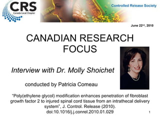 CANADIAN RESEARCH FOCUS Interview with Dr. Molly Shoichet “ Poly(ethylene glycol) modification enhances penetration of fibroblast growth factor 2 to injured spinal cord tissue from an intrathecal delivery system ”,  J. Control. Release (2010). doi:10.1016/j.j.conrel.2010.01.029 June 22 nd , 2010 conducted by Patricia Comeau 