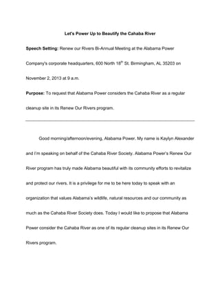  
Let's Power Up to Beautify the Cahaba River
Speech Setting: Renew our Rivers Bi-Annual Meeting at the Alabama Power
Company's corporate headquarters, 600 North 18th
St. Birmingham, AL 35203 on
November 2, 2013 at 9 a.m.
Purpose: To request that Alabama Power considers the Cahaba River as a regular
cleanup site in its Renew Our Rivers program.
Good morning/afternoon/evening, Alabama Power. My name is Kaylyn Alexander
and I’m speaking on behalf of the Cahaba River Society. Alabama Power’s Renew Our
River program has truly made Alabama beautiful with its community efforts to revitalize
and protect our rivers. It is a privilege for me to be here today to speak with an
organization that values Alabama’s wildlife, natural resources and our community as
much as the Cahaba River Society does. Today I would like to propose that Alabama
Power consider the Cahaba River as one of its regular cleanup sites in its Renew Our
Rivers program.
 