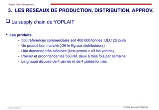Supply Chain Management
Cabinet TANOUS © 2009 Bernard TANOUS
 La supply chain de YOPLAIT
 Les produits.
- 550 références commerciales soit 400 000 tonnes. DLC 28 jours
- Un produit bon marché (-2€ le Kg aux distributeurs)
- Une demande très aléatoire (Une promo = x3 les ventes)
- Prévoir et ordonnancer les 550 réf. deux à trois fois par semaine
- Le groupe dispose de 4 usines et de 4 plates-formes.
3. LES RESEAUX DE PRODUCTION, DISTRIBUTION, APPROV.
 
