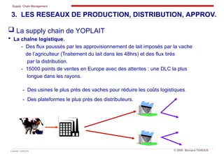 Supply Chain Management
Cabinet TANOUS © 2009 Bernard TANOUS
 La supply chain de YOPLAIT
 La chaîne logistique.
- Des flux poussés par les approvisionnement de lait imposés par la vache
de l’agriculteur (Traitement du lait dans les 48hrs) et des flux tirés
par la distribution.
- 15000 points de ventes en Europe avec des attentes : une DLC la plus
longue dans les rayons.
- Des usines le plus près des vaches pour réduire les coûts logistiques.
- Des plateformes le plus près des distributeurs.
3. LES RESEAUX DE PRODUCTION, DISTRIBUTION, APPROV.
 