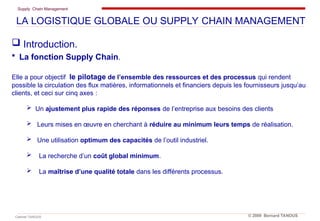 Supply Chain Management
Cabinet TANOUS © 2009 Bernard TANOUS
 Introduction.
 La fonction Supply Chain.
Elle a pour objectif le pilotage de l’ensemble des ressources et des processus qui rendent
possible la circulation des flux matières, informationnels et financiers depuis les fournisseurs jusqu’au
clients, et ceci sur cinq axes :
 Un ajustement plus rapide des réponses de l’entreprise aux besoins des clients
 Leurs mises en œuvre en cherchant à réduire au minimum leurs temps de réalisation.
 Une utilisation optimum des capacités de l’outil industriel.
 La recherche d’un coût global minimum.
 La maîtrise d’une qualité totale dans les différents processus.
LA LOGISTIQUE GLOBALE OU SUPPLY CHAIN MANAGEMENT
 