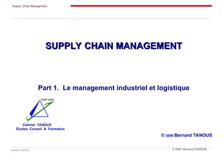 Supply Chain Management
Cabinet TANOUS © 2009 Bernard TANOUS
SUPPLY CHAIN MANAGEMENT
SUPPLY CHAIN MANAGEMENT
Part 1. Le management industriel et logistique
© 2009 Bernard TANOUS
Cabinet TANOUS
Études, Conseil & Formation
 