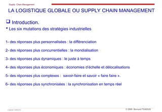 Supply Chain Management
Cabinet TANOUS © 2009 Bernard TANOUS
1- des réponses plus personnalisées : la différenciation
2- des réponses plus concurrentielles : la mondialisation
3- des réponses plus dynamiques : le juste à temps
4- des réponses plus économiques : économies d’échelle et délocalisations
5- des réponses plus complexes : savoir-faire et savoir « faire faire ».
6- des réponses plus synchronisées : la synchronisation en temps réel
 Introduction.
 Les six mutations des stratégies industrielles
LA LOGISTIQUE GLOBALE OU SUPPLY CHAIN MANAGEMENT
 