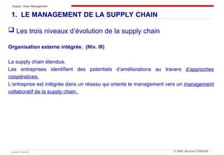 Supply Chain Management
Cabinet TANOUS © 2009 Bernard TANOUS
 Les trois niveaux d’évolution de la supply chain
Organisation externe intégrée. (Niv. III)
La supply chain étendue.
Les entreprises identifient des potentiels d’améliorations au travers d’approches
coopératives.
L’entreprise est intégrée dans un réseau qui oriente le management vers un management
collaboratif de la supply chain.
1. LE MANAGEMENT DE LA SUPPLY CHAIN
 