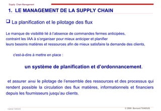 Supply Chain Management
Cabinet TANOUS © 2009 Bernard TANOUS
 La planification et le pilotage des flux
Le manque de visibilité lié à l’absence de commandes fermes anticipées,
contraint les IAA à s’organiser pour mieux anticiper et planifier
leurs besoins matières et ressources afin de mieux satisfaire la demande des clients,
c'est-à-dire à mettre en place :
un système de planification et d’ordonnancement.
et assurer ainsi le pilotage de l’ensemble des ressources et des processus qui
rendent possible la circulation des flux matières, informationnels et financiers
depuis les fournisseurs jusqu’au clients.
1. LE MANAGEMENT DE LA SUPPLY CHAIN
 