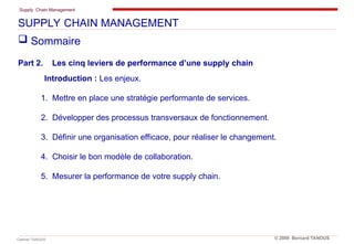 Supply Chain Management
Cabinet TANOUS © 2009 Bernard TANOUS
 Sommaire
Part 2. Les cinq leviers de performance d’une supply chain
Introduction : Les enjeux.
1. Mettre en place une stratégie performante de services.
2. Développer des processus transversaux de fonctionnement.
3. Définir une organisation efficace, pour réaliser le changement.
4. Choisir le bon modèle de collaboration.
5. Mesurer la performance de votre supply chain.
SUPPLY CHAIN MANAGEMENT
 