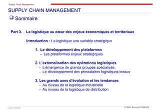 Supply Chain Management
Cabinet TANOUS © 2009 Bernard TANOUS
 Sommaire
Part 3. La logistique au cœur des enjeux économiques et territoriaux
Introduction : La logistique une variable stratégique
1. Le développement des plateformes
- Les plateformes enjeux stratégiques
2. L’externalisation des opérations logistiques
- L’émergence de grands groupes spécialisés.
- Le développement des prestataires logistiques locaux
3. Les grands axes d’évolution et les tendances
- Au niveau de la logistique industrielle
- Au niveau de la logistique de distribution
SUPPLY CHAIN MANAGEMENT
 