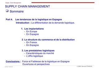 Supply Chain Management
Cabinet TANOUS © 2009 Bernard TANOUS
 Sommaire
Part 4. Les tendances de la logistique en Espagne
Introduction : La différentiation de la demande logistique.
1. Les implantations
- En Europe
- En Espagne
2. La structure du commerce et de la distribution
- En France.
- En Espagne
3. Les prestataires logistiques
- Caractéristiques du marché
- L’offre logistique
Conclusions : Force et Faiblesse de la logistique en Espagne
Ouvertures et perspectives
SUPPLY CHAIN MANAGEMENT
 