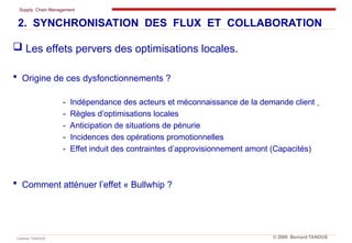 Supply Chain Management
Cabinet TANOUS © 2009 Bernard TANOUS
 Les effets pervers des optimisations locales.
 Origine de ces dysfonctionnements ?
- Indépendance des acteurs et méconnaissance de la demande client
- Règles d’optimisations locales
- Anticipation de situations de pénurie
- Incidences des opérations promotionnelles
- Effet induit des contraintes d’approvisionnement amont (Capacités)
 Comment atténuer l’effet « Bullwhip ?
2. SYNCHRONISATION DES FLUX ET COLLABORATION
 
