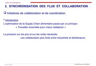 Supply Chain Management
Cabinet TANOUS © 2009 Bernard TANOUS
 Initiatives de collaboration et de coordination.
 Introduction
L’optimisation de la Supply Chain alimentaire passe par un principe :
« Travailler ensemble pour mieux collaborer »
La pression sur les prix et sur les coûts nécessite
une collaboration plus forte entre industriels et distributeurs.
2. SYNCHRONISATION DES FLUX ET COLLABORATION
 