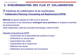 Supply Chain Management
Cabinet TANOUS © 2009 Bernard TANOUS
 Initiatives de collaboration et de coordination.
 Collaborative Planning, Forecasting and Replenisment (CPFR)
Méthode de gestion globale de l’offre et de la demande.
Les producteurs et les distributeurs échangent leurs prévisions et analysent ensemble
les écarts éventuels.
Cette collaboration utilise les nouvelles technologies, Internet et EDI.
Objectifs à long terme de CPFR :
- Augmentation de la disponibilité des produits en rayon.
- Amélioration du service client
- Augmentation des ventes.
- Augmentation de la marge brute
- Réduction des stocks
- Stabilisation de la production des fournisseurs.
2. SYNCHRONISATION DES FLUX ET COLLABORATION
 
