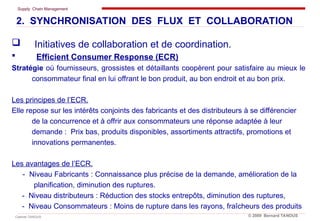 Supply Chain Management
Cabinet TANOUS © 2009 Bernard TANOUS
 Initiatives de collaboration et de coordination.
 Efficient Consumer Response (ECR)
Stratégie où fournisseurs, grossistes et détaillants coopèrent pour satisfaire au mieux le
consommateur final en lui offrant le bon produit, au bon endroit et au bon prix.
Les principes de l’ECR.
Elle repose sur les intérêts conjoints des fabricants et des distributeurs à se différencier
de la concurrence et à offrir aux consommateurs une réponse adaptée à leur
demande : Prix bas, produits disponibles, assortiments attractifs, promotions et
innovations permanentes.
Les avantages de l’ECR.
- Niveau Fabricants : Connaissance plus précise de la demande, amélioration de la
planification, diminution des ruptures.
- Niveau distributeurs : Réduction des stocks entrepôts, diminution des ruptures,
- Niveau Consommateurs : Moins de rupture dans les rayons, fraîcheurs des produits
2. SYNCHRONISATION DES FLUX ET COLLABORATION
 