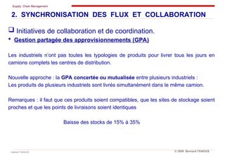 Supply Chain Management
Cabinet TANOUS © 2009 Bernard TANOUS
 Initiatives de collaboration et de coordination.
 Gestion partagée des approvisionnements (GPA)
Les industriels n’ont pas toutes les typologies de produits pour livrer tous les jours en
camions complets les centres de distribution.
Nouvelle approche : la GPA concertée ou mutualisée entre plusieurs industriels :
Les produits de plusieurs industriels sont livrés simultanément dans le même camion.
Remarques : il faut que ces produits soient compatibles, que les sites de stockage soient
proches et que les points de livraisons soient identiques
Baisse des stocks de 15% à 35%
2. SYNCHRONISATION DES FLUX ET COLLABORATION
 