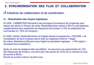 Supply Chain Management
Cabinet TANOUS © 2009 Bernard TANOUS
 Initiatives de collaboration et de coordination.
Ex. : Mutualisation des moyens logistiques
En 2004, CARREFOUR demande à ses principaux fournisseurs de s’organiser pour
réduire ses stocks à 10 jours de vente. Reckitt-Benchiser estime à 35% le coût logistique
supplémentaire pour augmenter les fréquences de livraison (+10% en préparation de
commandes et + 25% en transport).
En 2005, Henkel, Reckitt-Benchiser et Colgate lancent le programme « HECORE » de
mutualisation de leurs livraisons par le biais du Logisticien Kuehne + Nagel.
De même, Bénédicta et Banania sous l’égide du prestataire logistique « FM Logistic »
réunissent leurs expéditions.
Après six mois de rodage le bilan est édifiant : ils mesurent une augmentation de 12%
des fréquences de livraison, une diminution des stocks de 10,5% et un maintien du taux
de service à 99,8%.
Devant ce succès Lustucru se joint à eux.
2. SYNCHRONISATION DES FLUX ET COLLABORATION
 