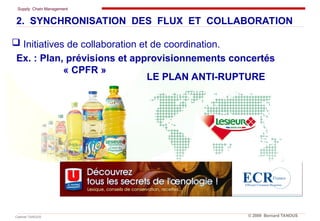 Supply Chain Management
Cabinet TANOUS © 2009 Bernard TANOUS
 Initiatives de collaboration et de coordination.
2. SYNCHRONISATION DES FLUX ET COLLABORATION
Ex. : Plan, prévisions et approvisionnements concertés
« CPFR »
LE PLAN ANTI-RUPTURE
 