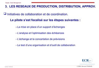 Supply Chain Management
Cabinet TANOUS © 2009 Bernard TANOUS
3. LES RESEAUX DE PRODUCTION, DISTRIBUTION, APPROV.
Le pilote s’est focalisé sur les étapes suivantes :
- La mise en place d’un support d’échanges
- L’analyse et l’optimisation des échéances
- L’échange et la concertation de prévisions
- Le test d’une organisation et d’outil de collaboration
 Initiatives de collaboration et de coordination.
 
