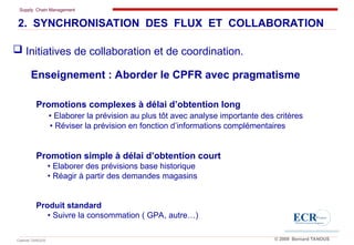 Supply Chain Management
Cabinet TANOUS © 2009 Bernard TANOUS
Enseignement : Aborder le CPFR avec pragmatisme
Promotions complexes à délai d’obtention long
• Elaborer la prévision au plus tôt avec analyse importante des critères
• Réviser la prévision en fonction d’informations complémentaires
Promotion simple à délai d’obtention court
• Elaborer des prévisions base historique
• Réagir à partir des demandes magasins
Produit standard
• Suivre la consommation ( GPA, autre…)
2. SYNCHRONISATION DES FLUX ET COLLABORATION
 Initiatives de collaboration et de coordination.
 